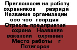 Приглашаем на работу охранников 4-6 разряда › Название организации ­ ооо чоо “гвардия“ › Отрасль предприятия ­ охрана › Название вакансии ­ охранник › Место работы ­ г. Пятигорск › Максимальный оклад ­ 25 000 - Ставропольский край, Пятигорск г. Работа » Вакансии   . Ставропольский край,Пятигорск г.